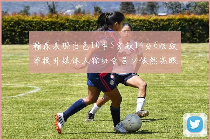 瀚森表现出色10中5贡献14分6板效率提升媒体人称机会虽少依然亮眼