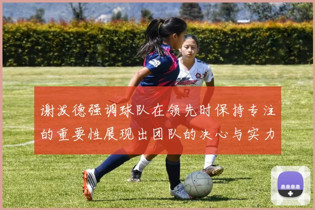 谢泼德强调球队在领先时保持专注的重要性展现出团队的决心与实力