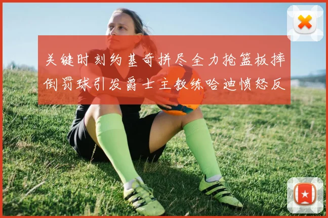 关键时刻约基奇拼尽全力抢篮板摔倒罚球引发爵士主教练哈迪愤怒反应