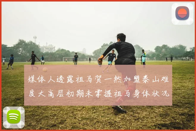 媒体人透露祖马贺一然加盟泰山难度大高层初期未掌握祖马身体状况
