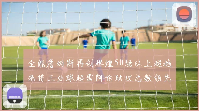 全能詹姆斯再创辉煌50场以上超越老将三分球超雷阿伦助攻总数领先隆多