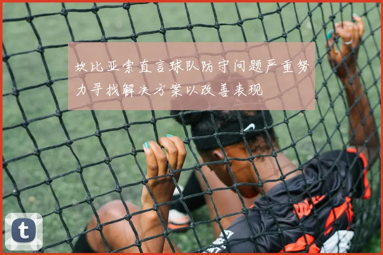 坎比亚索直言球队防守问题严重努力寻找解决方案以改善表现