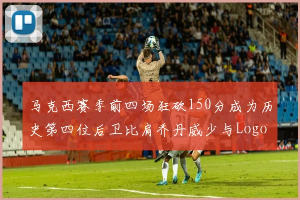 马克西赛季前四场狂砍150分成为历史第四位后卫比肩乔丹威少与Logo男