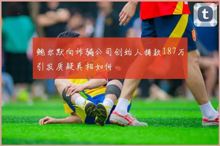 鲍尔默向诈骗公司创始人捐款187万引发质疑真相如何