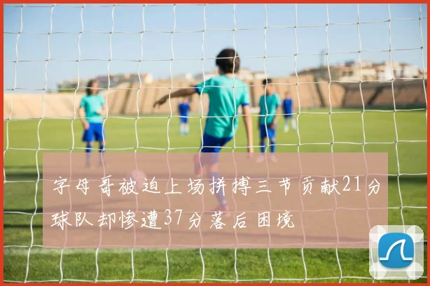 字母哥被迫上场拼搏三节贡献21分球队却惨遭37分落后困境