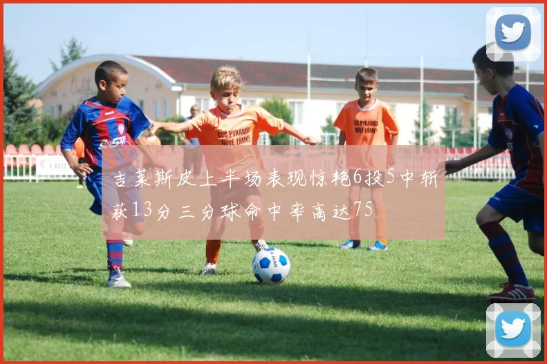 吉莱斯皮上半场表现惊艳6投5中斩获13分三分球命中率高达75