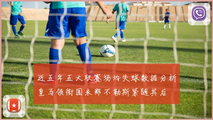 近五年五大联赛场均失球数据分析皇马领衔国米那不勒斯紧随其后