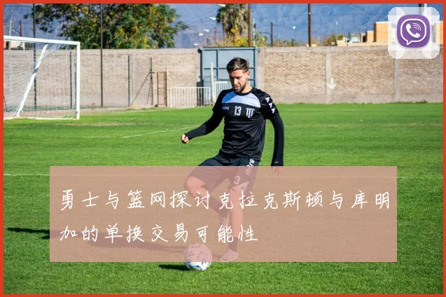 勇士与篮网探讨克拉克斯顿与库明加的单换交易可能性