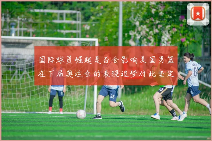 国际球员崛起是否会影响美国男篮在下届奥运会的表现追梦对此坚定回应