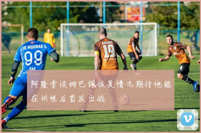 阿隆索谈姆巴佩恢复情况期待他能在训练后首发出战