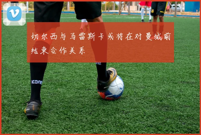 切尔西与马雷斯卡或将在对曼城前结束合作关系