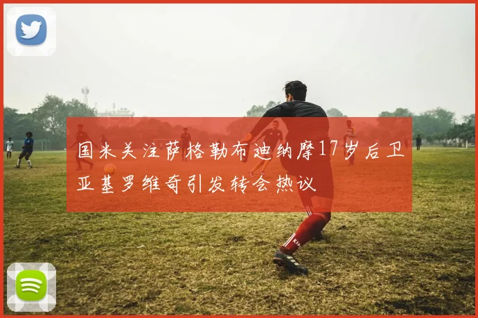 国米关注萨格勒布迪纳摩17岁后卫亚基罗维奇引发转会热议