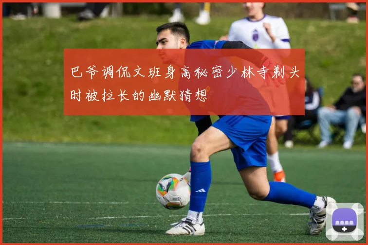 巴爷调侃文班身高秘密少林寺剃头时被拉长的幽默猜想