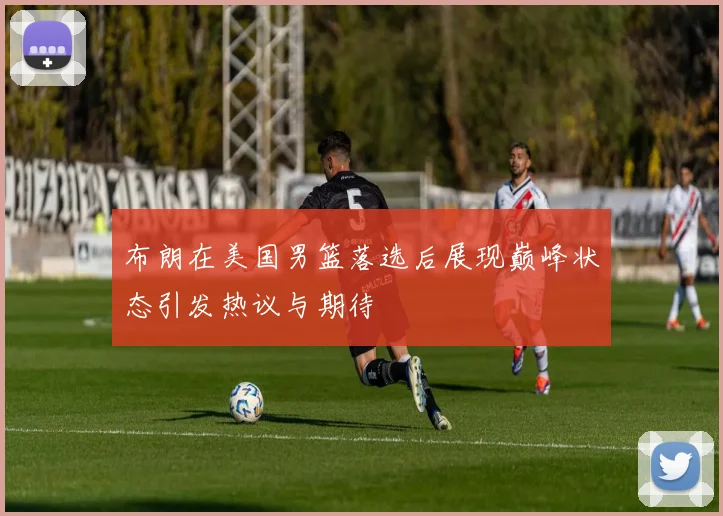 布朗在美国男篮落选后展现巅峰状态引发热议与期待