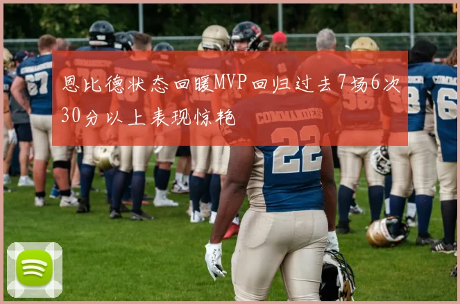 恩比德状态回暖MVP回归过去7场6次30分以上表现惊艳