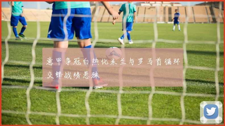 意甲争冠白热化米兰与罗马首循环交锋战绩悬殊