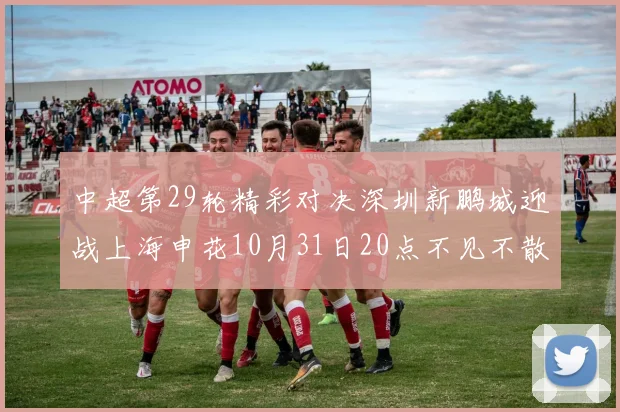 中超第29轮精彩对决深圳新鹏城迎战上海申花10月31日20点不见不散