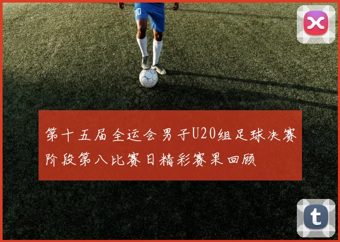 第十五届全运会男子U20组足球决赛阶段第八比赛日精彩赛果回顾