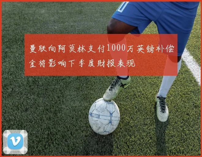 曼联向阿莫林支付1000万英镑补偿金将影响下季度财报表现