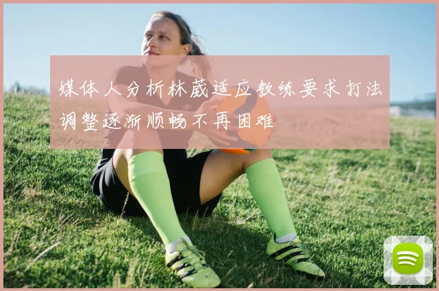 媒体人分析林葳适应教练要求打法调整逐渐顺畅不再困难