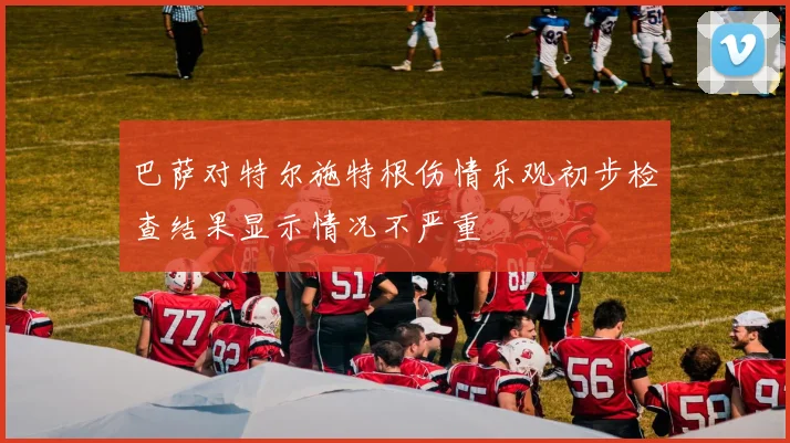 巴萨对特尔施特根伤情乐观初步检查结果显示情况不严重