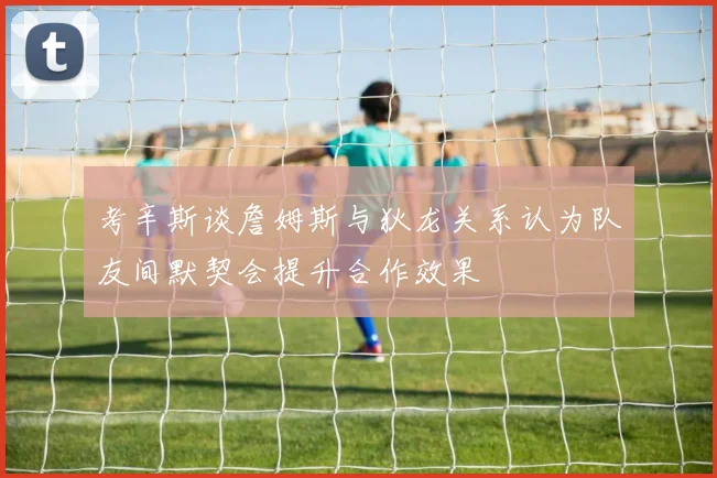 考辛斯谈詹姆斯与狄龙关系认为队友间默契会提升合作效果