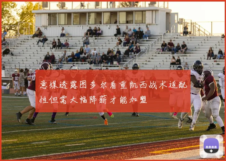 意媒透露图多尔看重凯西战术适配性但需大幅降薪才能加盟