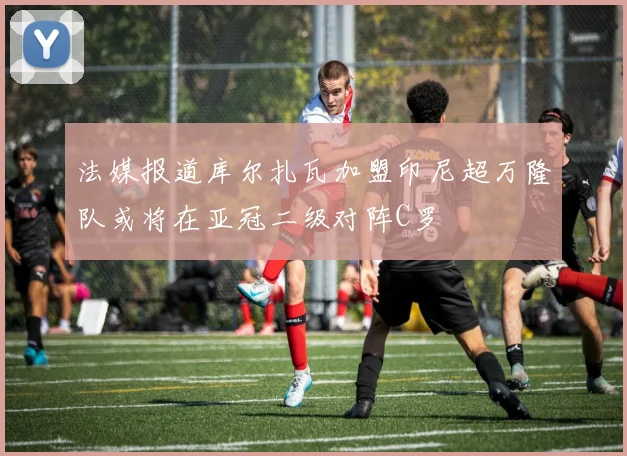 法媒报道库尔扎瓦加盟印尼超万隆队或将在亚冠二级对阵C罗