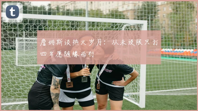 詹姆斯谈热火岁月：从未设限只打四年愿随缘而行