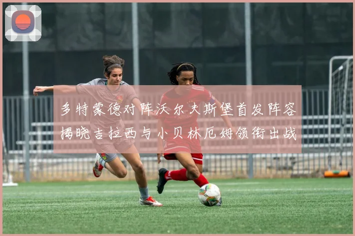 多特蒙德对阵沃尔夫斯堡首发阵容揭晓吉拉西与小贝林厄姆领衔出战