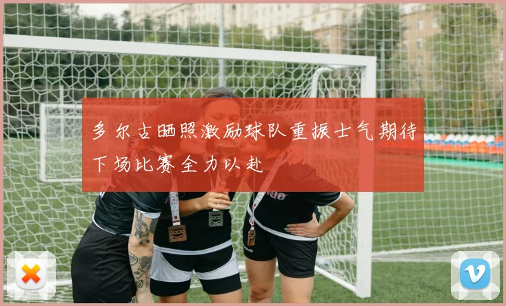 多尔古晒照激励球队重振士气期待下场比赛全力以赴