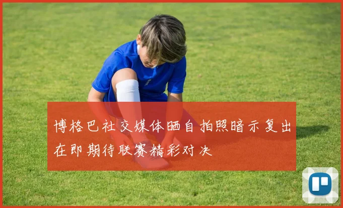 博格巴社交媒体晒自拍照暗示复出在即期待联赛精彩对决
