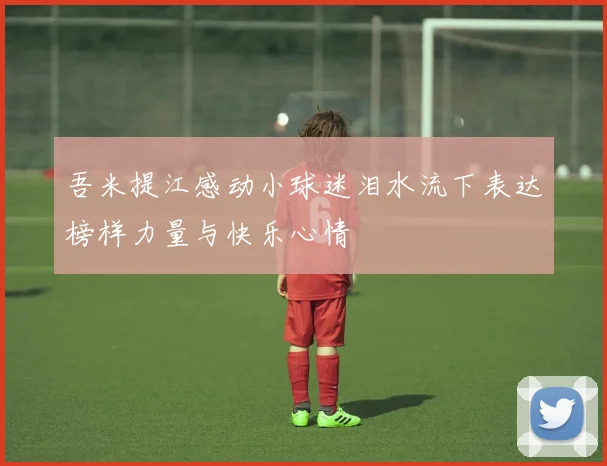 吾米提江感动小球迷泪水流下表达榜样力量与快乐心情